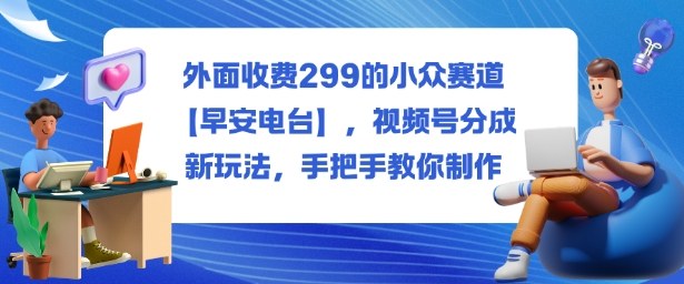外面收费299的小众赛道【早安电台】,视频号分成新玩法,手把手教你制作-立业有术