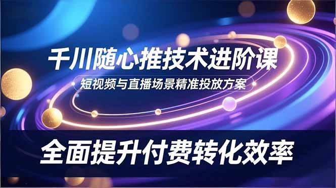 (16688期)千川随心推技术进阶课,短视频与直播场景精准投放方案,全面提升付费转化效率-立业有术