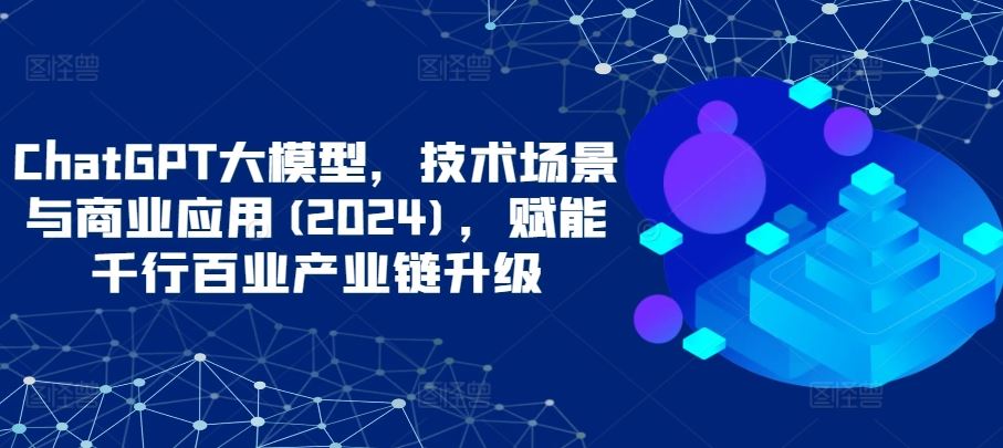 ChatGPT大模型，技术场景与商业应用(2024)，赋能千行百业产业链升级-立业有术