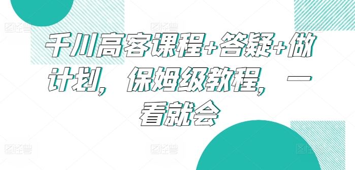 千川高客课程+答疑+做计划，保姆级教程，一看就会-立业有术
