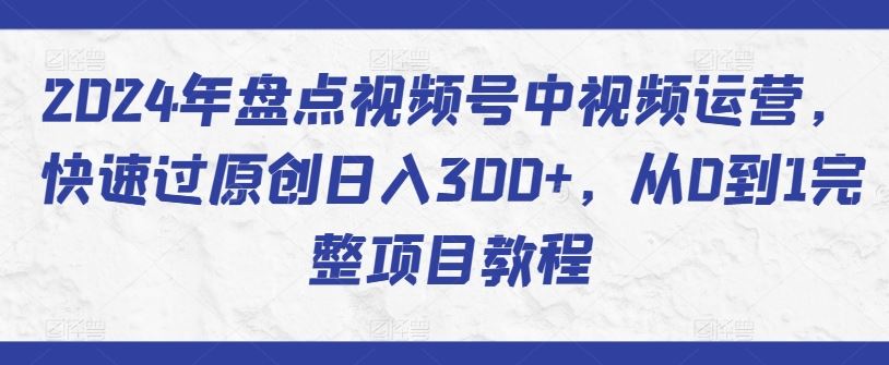2024年盘点视频号中视频运营，快速过原创日入300+，从0到1完整项目教程-立业有术
