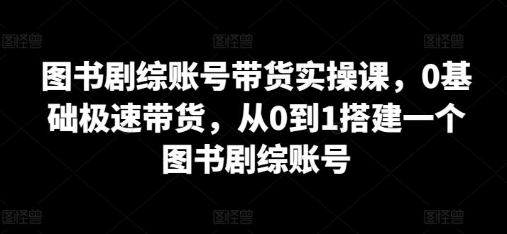 图书剧综账号带货实操课，0基础极速带货，从0到1搭建一个图书剧综账号-立业有术