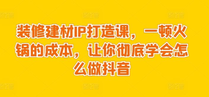 装修建材IP打造课，一顿火锅的成本，让你彻底学会怎么做抖音-立业有术