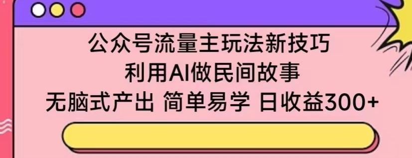 公众号流量主玩法新技巧，利用AI做民间故事 ，无脑式产出，简单易学，日收益300+【揭秘】-立业有术