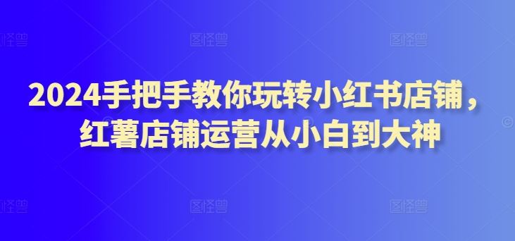 2024手把手教你玩转小红书店铺，红薯店铺运营从小白到大神-立业有术