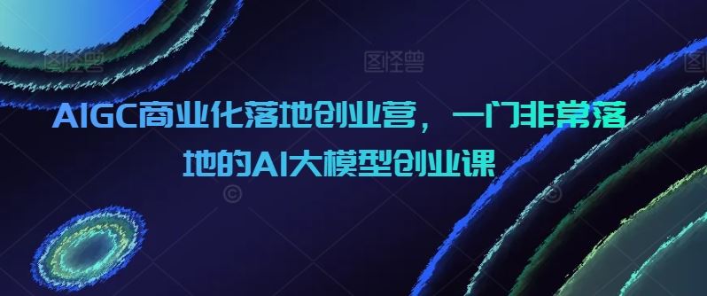 AIGC商业化落地创业营，一门非常落地的AI大模型创业课-立业有术