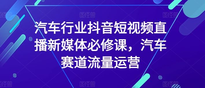 汽车行业抖音短视频直播新媒体必修课，汽车赛道流量运营-立业有术