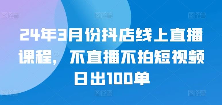 24年3月份抖店线上直播课程，不直播不拍短视频日出100单-立业有术