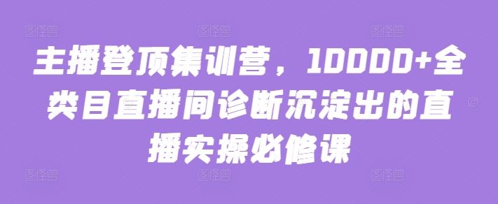 主播登顶集训营，10000+全类目直播间诊断沉淀出的直播实操必修课-立业有术