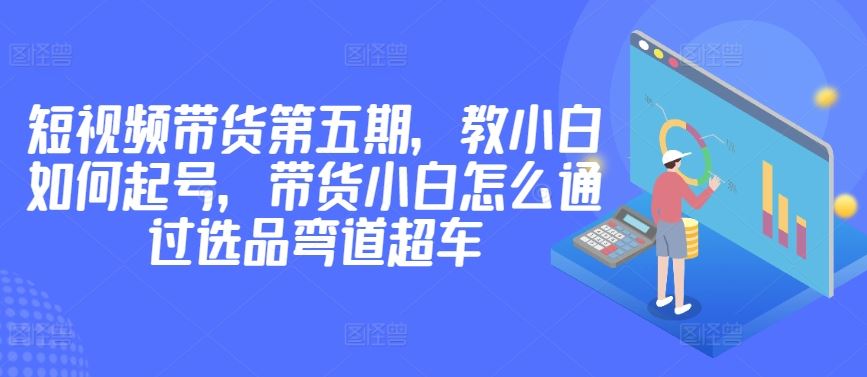 价值2980短视频带货第五期，教小白如何起号，带货小白怎么通过选品弯道超车-立业有术