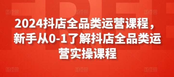 2024抖店全品类运营课程，新手从0-1了解抖店全品类运营实操课程-立业有术