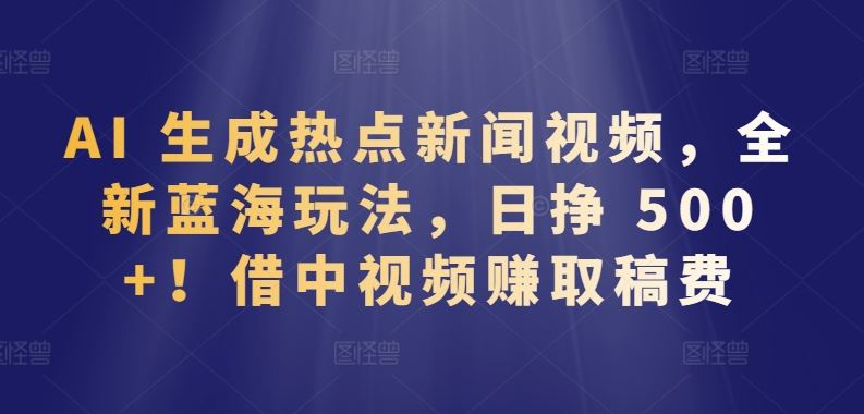 AI 生成热点新闻视频，全新蓝海玩法，日挣 500+!借中视频赚取稿费【揭秘】-立业有术