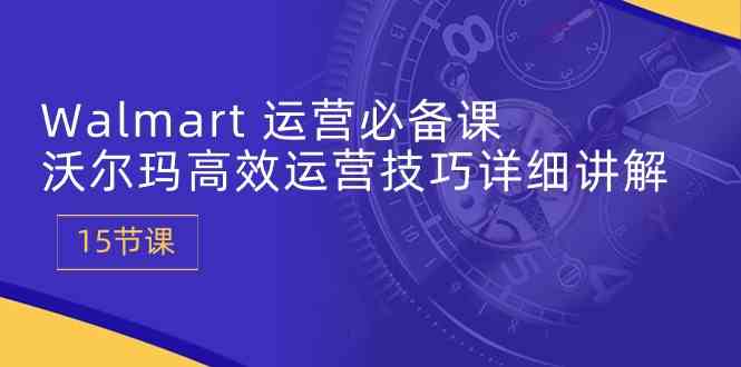 Walmart运营必备课：沃尔玛高效运营技巧详细讲解 (15节课)-立业有术