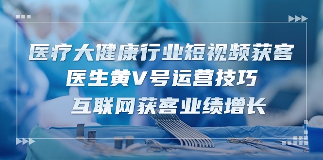 医疗大健康行业短视频获客：医生黄V号运营技巧 互联网获客业绩增长（15节）-立业有术