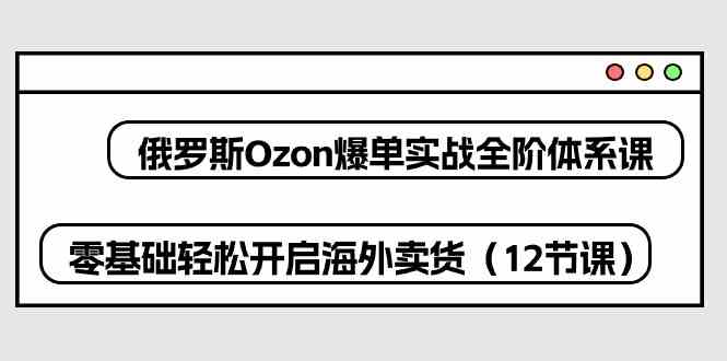 俄罗斯Ozon爆单实战全阶体系课，零基础轻松开启海外卖货（12节课）-立业有术