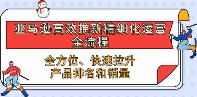 亚马逊高效推新精细化运营全流程，全方位、快速 拉升产品排名和销量-立业有术