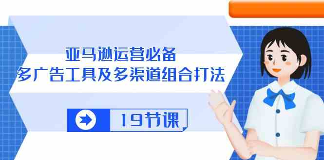 亚马逊运营必备，多广告工具及多渠道组合打法（19节课）-立业有术