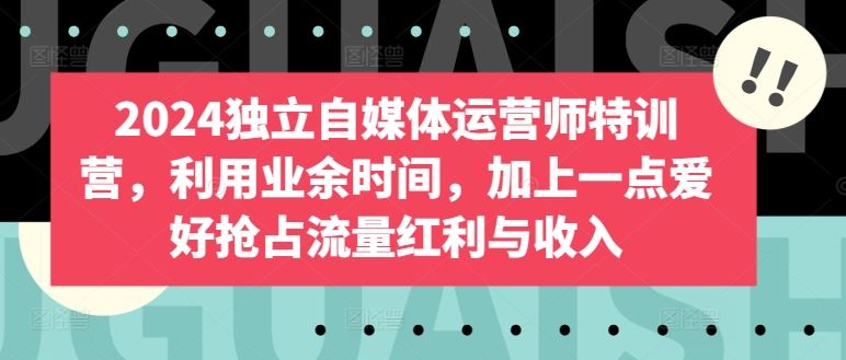 2024独立自媒体运营师特训营，利用业余时间，加上一点爱好抢占流量红利与收入-立业有术
