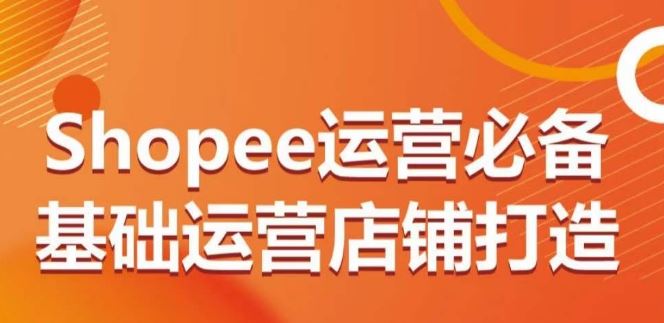 Shopee运营必备基础运营店铺打造，多层次的教你从0-1运营店铺-立业有术