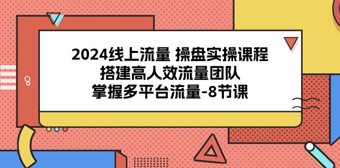 2024线上流量操盘实操课程，搭建高人效流量团队，掌握多平台流量（8节课）-立业有术
