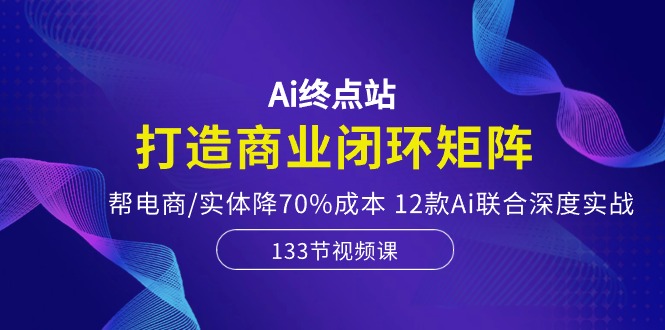 Ai终点站-打造商业闭环矩阵，帮电商/实体降70%成本，12款Ai联合深度实战-立业有术