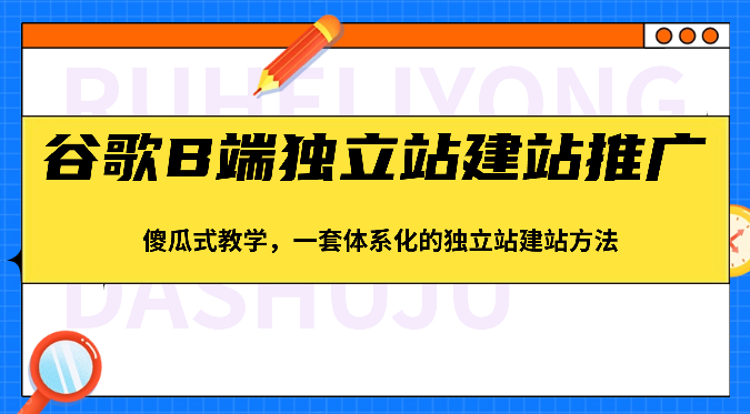 谷歌B端独立站建站推广，傻瓜式教学，一套体系化的独立站建站方法（83节）-立业有术