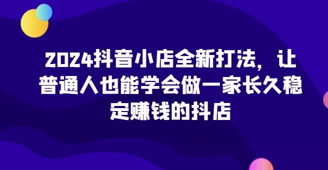 2024抖音小店全新打法，让普通人也能学会做一家长久稳定赚钱的抖店-立业有术
