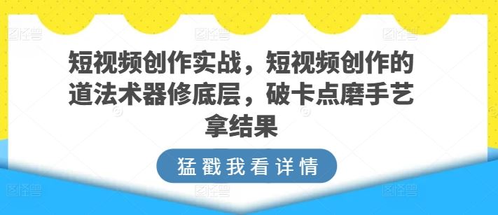 短视频创作实战，短视频创作的道法术器修底层，破卡点磨手艺拿结果-立业有术