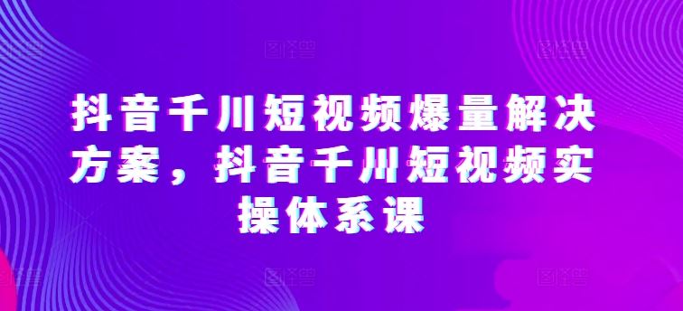 抖音千川短视频爆量解决方案，抖音千川短视频实操体系课-立业有术