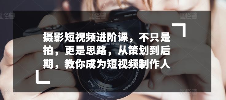 摄影短视频进阶课，不只是拍，更是思路，从策划到后期，教你成为短视频制作人-立业有术