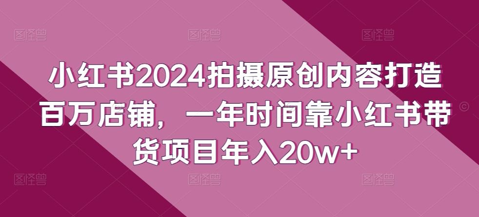小红书2024拍摄原创内容打造百万店铺，一年时间靠小红书带货项目年入20w+-立业有术