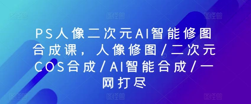 PS人像二次元AI智能修图合成课，人像修图/二次元COS合成/AI智能合成/一网打尽-立业有术