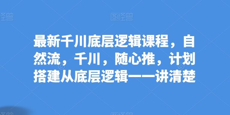 最新千川底层逻辑课程，自然流，千川，随心推，计划搭建从底层逻辑一一讲清楚-立业有术