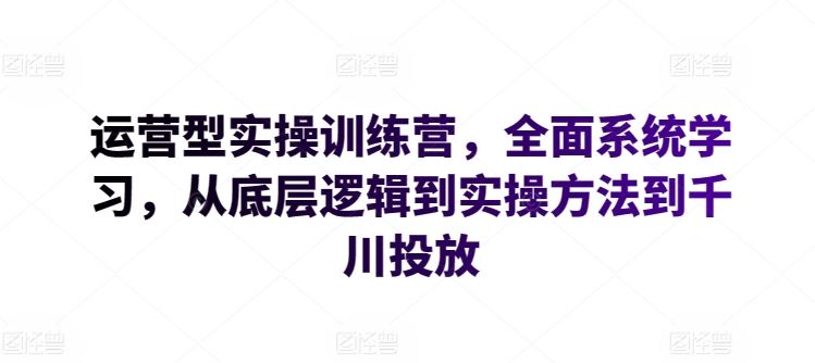 运营型实操训练营，全面系统学习，从底层逻辑到实操方法到千川投放-立业有术