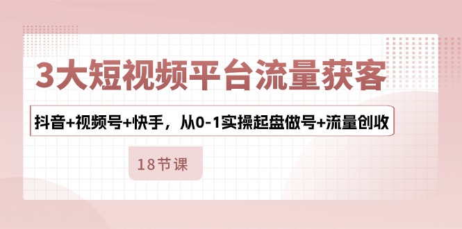 3大短视频平台流量获客，抖音+视频号+快手，从0-1实操起盘做号+流量创收-立业有术