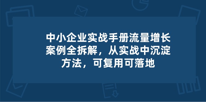 中小企业实操手册-流量增长案例拆解，从实操中沉淀方法，可复用可落地-立业有术