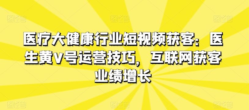 医疗大健康行业短视频获客：医生黄V号运营技巧，互联网获客业绩增长-立业有术