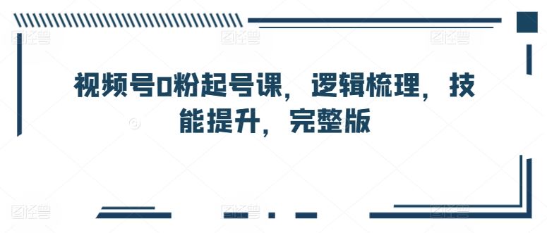 视频号0粉起号课，逻辑梳理，技能提升，完整版-立业有术