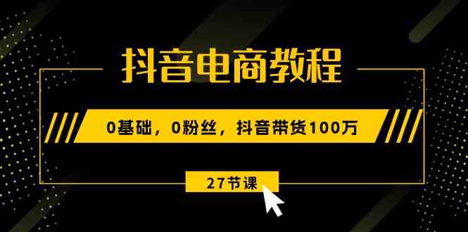 抖音电商教程：0基础，0粉丝，抖音带货100万（27节视频课）-立业有术