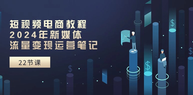 短视频电商教程：2024年新媒体流量变现运营笔记（25节课）-立业有术