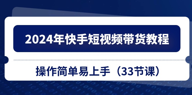 2024年快手短视频带货教程，操作简单易上手（33节课）-立业有术