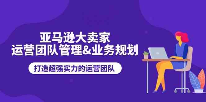 亚马逊大卖家运营团队管理&业务规划，打造超强实力的运营团队-立业有术