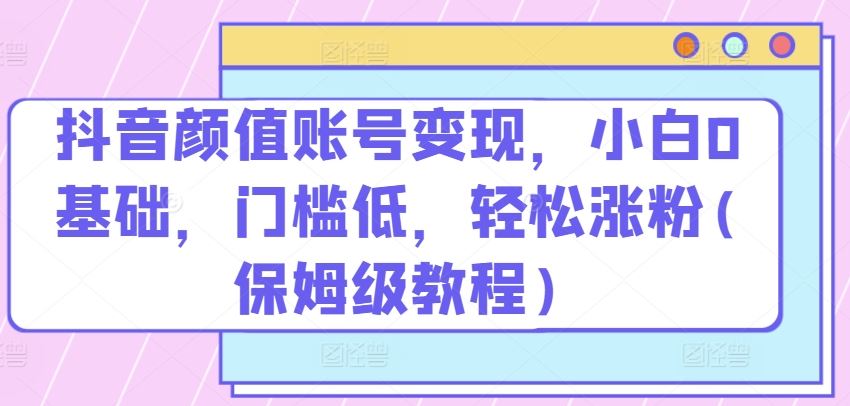抖音颜值账号变现，小白0基础，门槛低，​轻松涨粉(保姆级教程)【揭秘】-立业有术