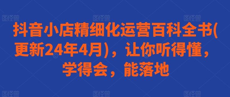 抖音小店精细化运营百科全书(更新24年4月)，让你听得懂，学得会，能落地-立业有术