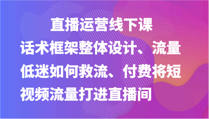 直播运营线下课-话术框架整体设计、流量低迷如何救流、付费将短视频流量打进直播间-立业有术
