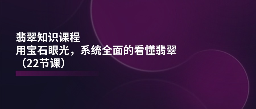 翡翠知识课程，用宝石眼光，系统全面的看懂翡翠（22节课）-立业有术