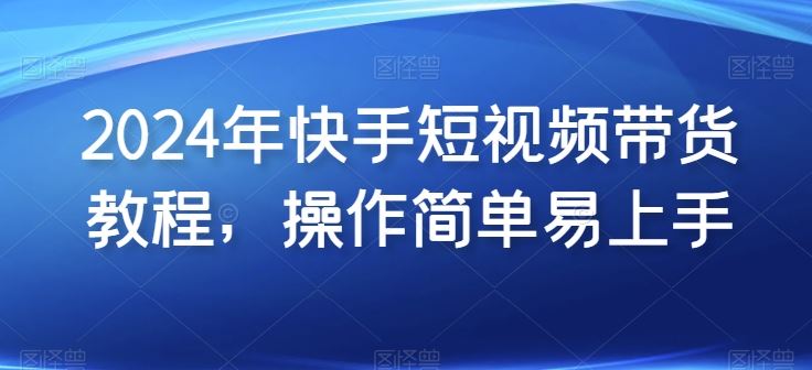 2024年快手短视频带货教程，操作简单易上手-立业有术