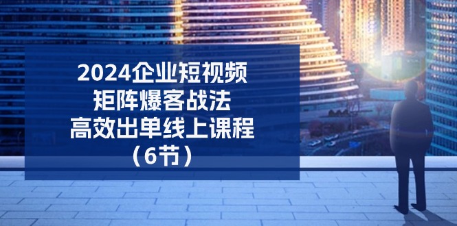 2024企业短视频矩阵爆客战法，高效出单线上课程（6节）-立业有术
