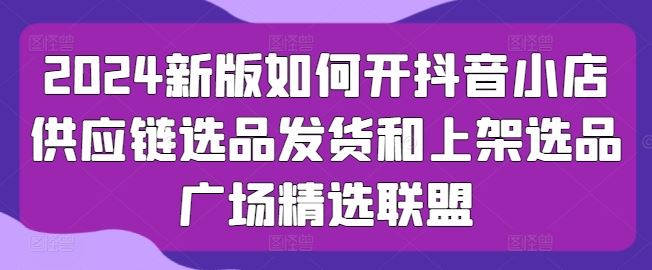 2024新版如何开抖音小店供应链选品发货和上架选品广场精选联盟-立业有术
