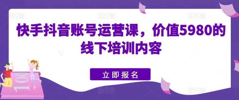 快手抖音账号运营课，价值5980的线下培训内容-立业有术
